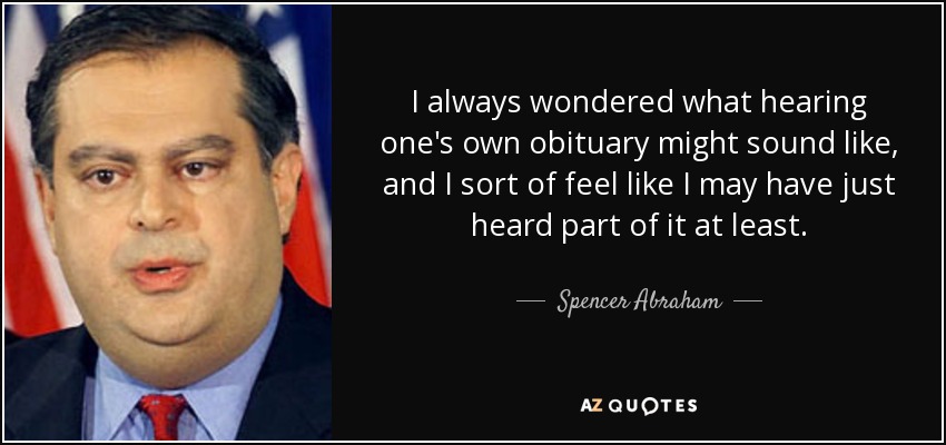 I always wondered what hearing one's own obituary might sound like, and I sort of feel like I may have just heard part of it at least. - Spencer Abraham