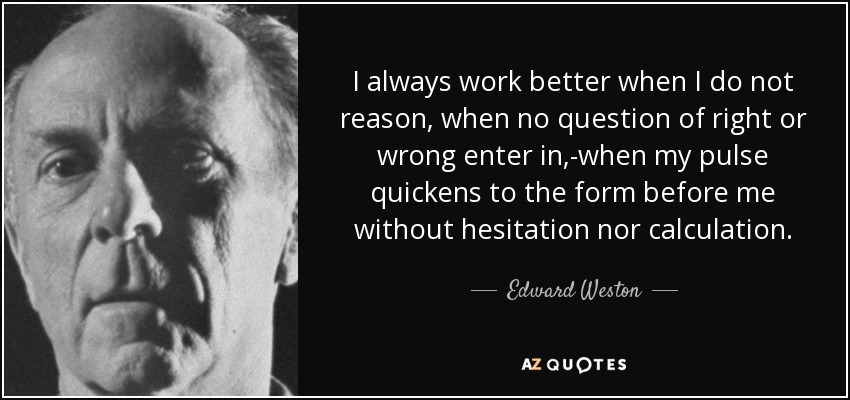 I always work better when I do not reason, when no question of right or wrong enter in,-when my pulse quickens to the form before me without hesitation nor calculation. - Edward Weston