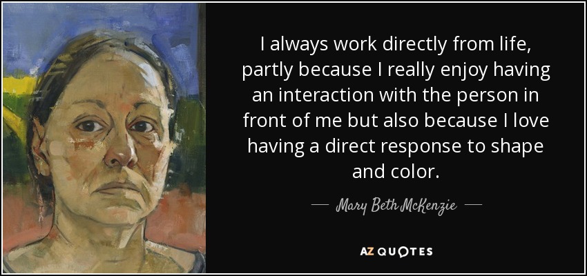 I always work directly from life, partly because I really enjoy having an interaction with the person in front of me but also because I love having a direct response to shape and color. - Mary Beth McKenzie