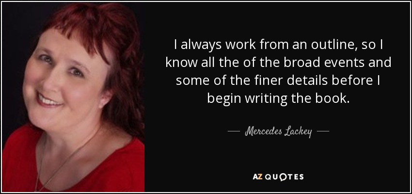 I always work from an outline, so I know all the of the broad events and some of the finer details before I begin writing the book. - Mercedes Lackey