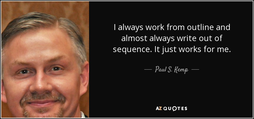 I always work from outline and almost always write out of sequence. It just works for me. - Paul S. Kemp