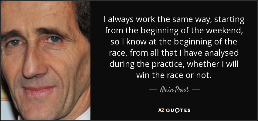 I always work the same way, starting from the beginning of the weekend, so I know at the beginning of the race, from all that I have analysed during the practice, whether I will win the race or not. - Alain Prost