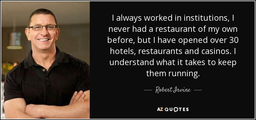 I always worked in institutions, I never had a restaurant of my own before, but I have opened over 30 hotels, restaurants and casinos. I understand what it takes to keep them running. - Robert Irvine