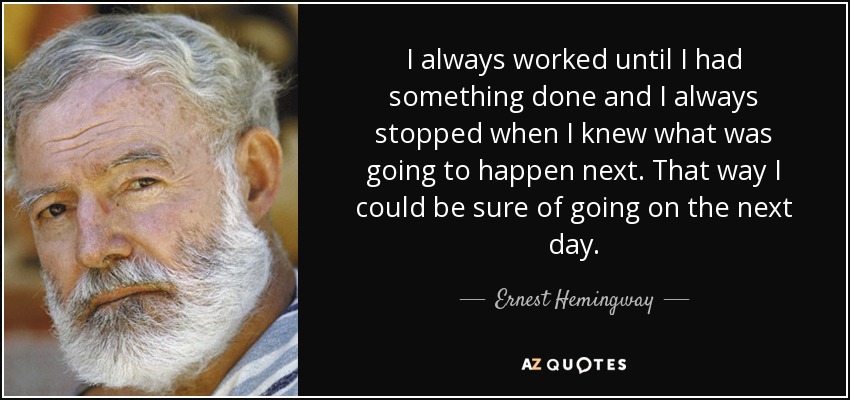 I always worked until I had something done and I always stopped when I knew what was going to happen next. That way I could be sure of going on the next day. - Ernest Hemingway