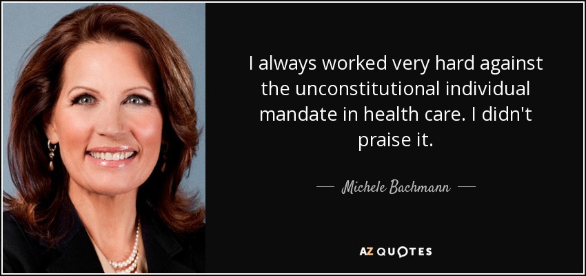 I always worked very hard against the unconstitutional individual mandate in health care. I didn't praise it. - Michele Bachmann