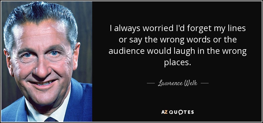 I always worried I'd forget my lines or say the wrong words or the audience would laugh in the wrong places. - Lawrence Welk