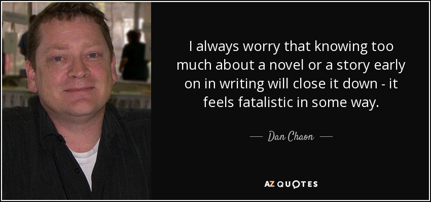 I always worry that knowing too much about a novel or a story early on in writing will close it down - it feels fatalistic in some way. - Dan Chaon