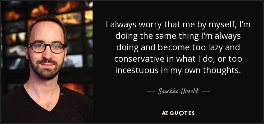 I always worry that me by myself, I'm doing the same thing I'm always doing and become too lazy and conservative in what I do, or too incestuous in my own thoughts. - Saschka Unseld
