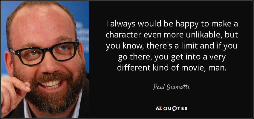 I always would be happy to make a character even more unlikable, but you know, there's a limit and if you go there, you get into a very different kind of movie, man. - Paul Giamatti