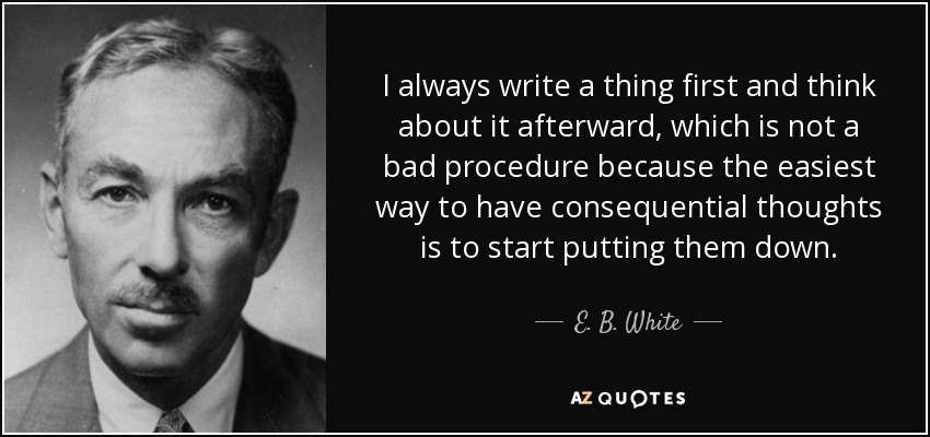 I always write a thing first and think about it afterward, which is not a bad procedure because the easiest way to have consequential thoughts is to start putting them down. - E. B. White