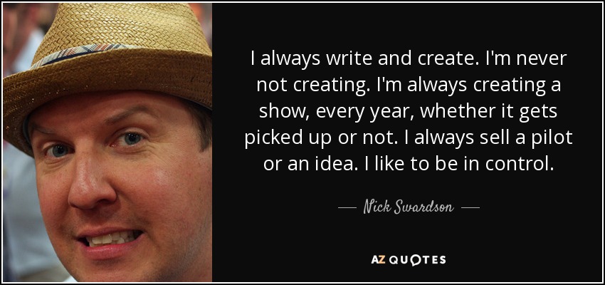 I always write and create. I'm never not creating. I'm always creating a show, every year, whether it gets picked up or not. I always sell a pilot or an idea. I like to be in control. - Nick Swardson