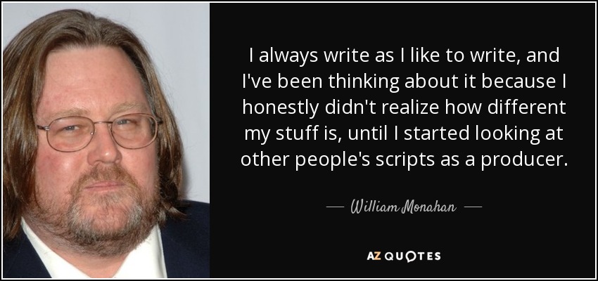 I always write as I like to write, and I've been thinking about it because I honestly didn't realize how different my stuff is, until I started looking at other people's scripts as a producer. - William Monahan