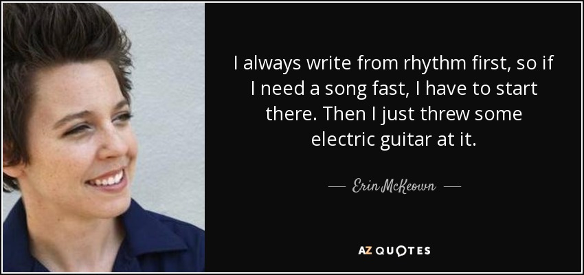 I always write from rhythm first, so if I need a song fast, I have to start there. Then I just threw some electric guitar at it. - Erin McKeown