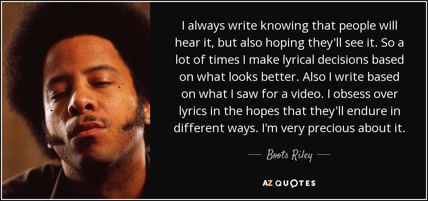 I always write knowing that people will hear it, but also hoping they'll see it. So a lot of times I make lyrical decisions based on what looks better. Also I write based on what I saw for a video. I obsess over lyrics in the hopes that they'll endure in different ways. I'm very precious about it. - Boots Riley