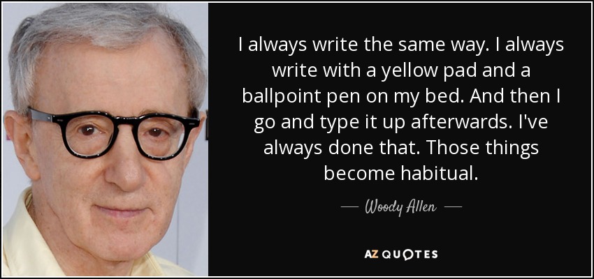 I always write the same way. I always write with a yellow pad and a ballpoint pen on my bed. And then I go and type it up afterwards. I've always done that. Those things become habitual. - Woody Allen