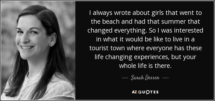 I always wrote about girls that went to the beach and had that summer that changed everything. So I was interested in what it would be like to live in a tourist town where everyone has these life changing experiences, but your whole life is there. - Sarah Dessen