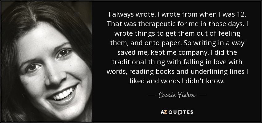 I always wrote. I wrote from when I was 12. That was therapeutic for me in those days. I wrote things to get them out of feeling them, and onto paper. So writing in a way saved me, kept me company. I did the traditional thing with falling in love with words, reading books and underlining lines I liked and words I didn't know. - Carrie Fisher