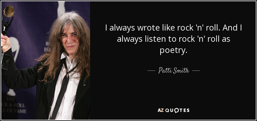 I always wrote like rock 'n' roll. And I always listen to rock 'n' roll as poetry. - Patti Smith