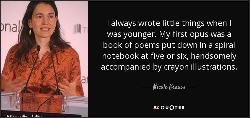 I always wrote little things when I was younger. My first opus was a book of poems put down in a spiral notebook at five or six, handsomely accompanied by crayon illustrations. - Nicole Krauss