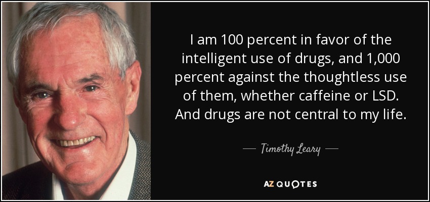 I am 100 percent in favor of the intelligent use of drugs, and 1,000 percent against the thoughtless use of them, whether caffeine or LSD. And drugs are not central to my life. - Timothy Leary