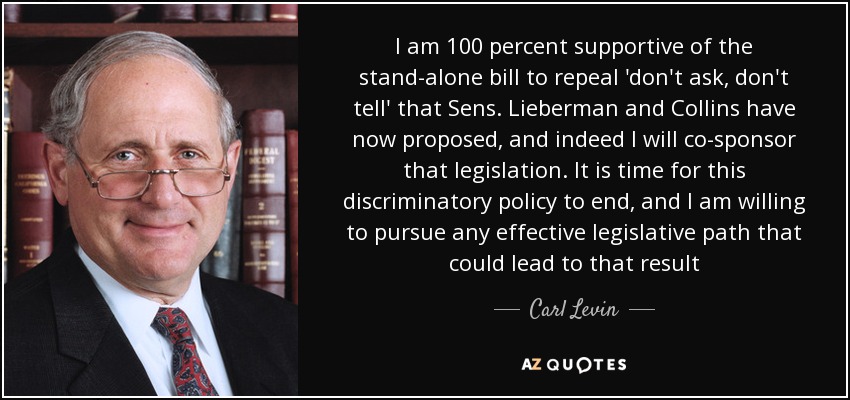 I am 100 percent supportive of the stand-alone bill to repeal 'don't ask, don't tell' that Sens. Lieberman and Collins have now proposed, and indeed I will co-sponsor that legislation. It is time for this discriminatory policy to end, and I am willing to pursue any effective legislative path that could lead to that result - Carl Levin