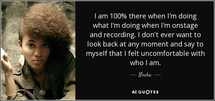 I am 100% there when I'm doing what I'm doing when I'm onstage and recording. I don't ever want to look back at any moment and say to myself that I felt uncomfortable with who I am. - Nneka
