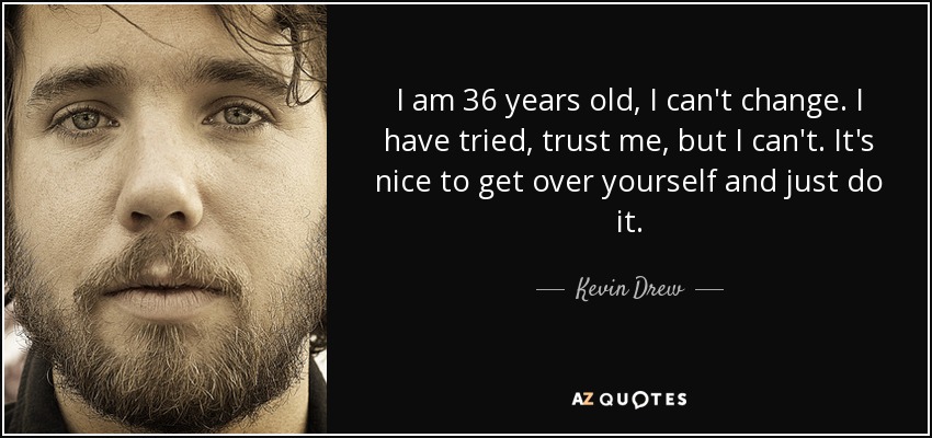 I am 36 years old, I can't change. I have tried, trust me, but I can't. It's nice to get over yourself and just do it. - Kevin Drew