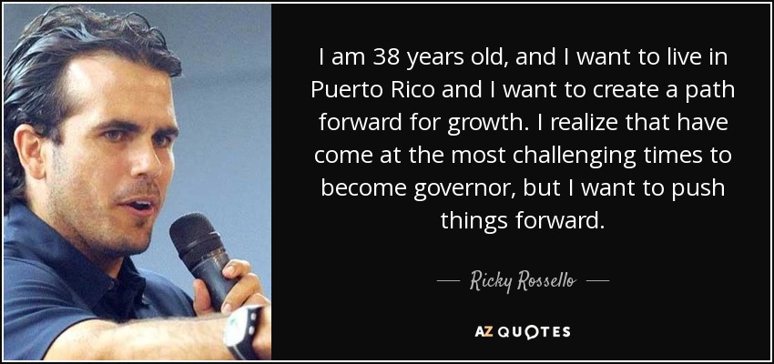 I am 38 years old, and I want to live in Puerto Rico and I want to create a path forward for growth. I realize that have come at the most challenging times to become governor, but I want to push things forward. - Ricky Rossello