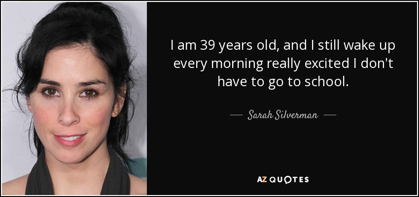 I am 39 years old, and I still wake up every morning really excited I don't have to go to school. - Sarah Silverman