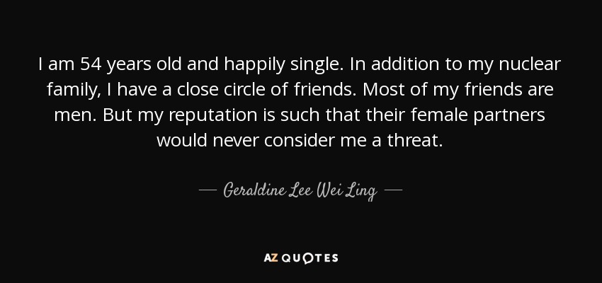 I am 54 years old and happily single. In addition to my nuclear family, I have a close circle of friends. Most of my friends are men. But my reputation is such that their female partners would never consider me a threat. - Geraldine Lee Wei Ling