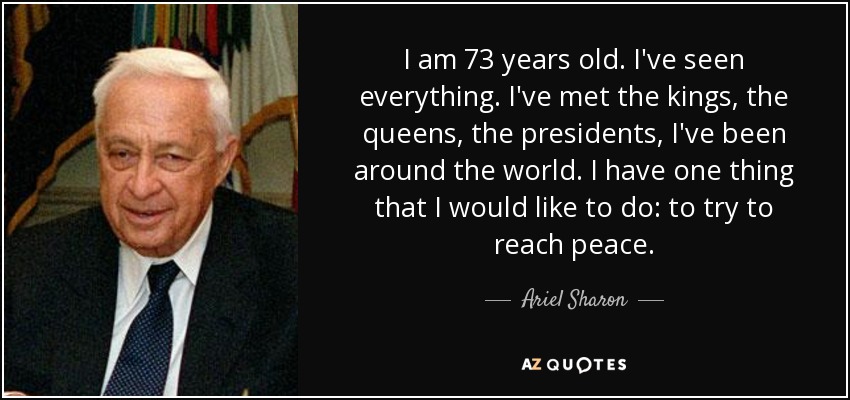 I am 73 years old. I've seen everything. I've met the kings, the queens, the presidents, I've been around the world. I have one thing that I would like to do: to try to reach peace. - Ariel Sharon