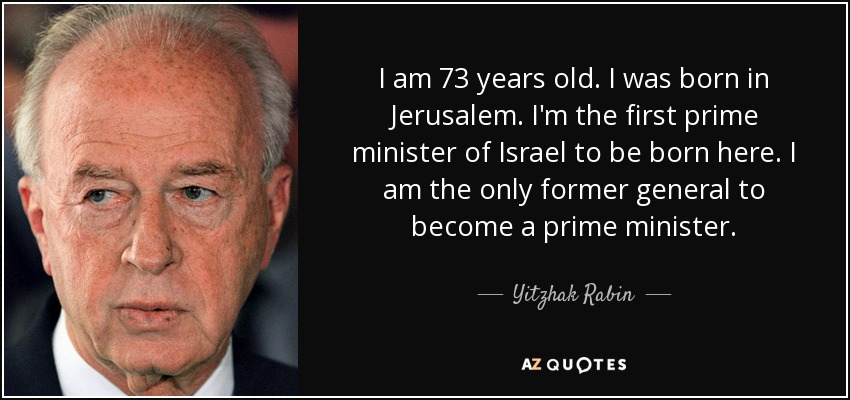 I am 73 years old. I was born in Jerusalem. I'm the first prime minister of Israel to be born here. I am the only former general to become a prime minister. - Yitzhak Rabin
