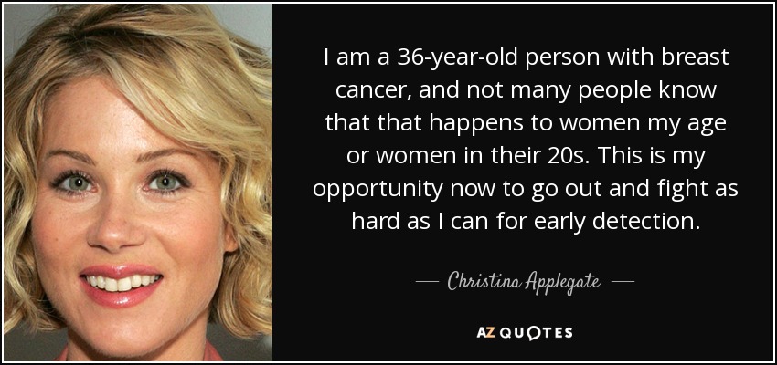 I am a 36-year-old person with breast cancer, and not many people know that that happens to women my age or women in their 20s. This is my opportunity now to go out and fight as hard as I can for early detection. - Christina Applegate