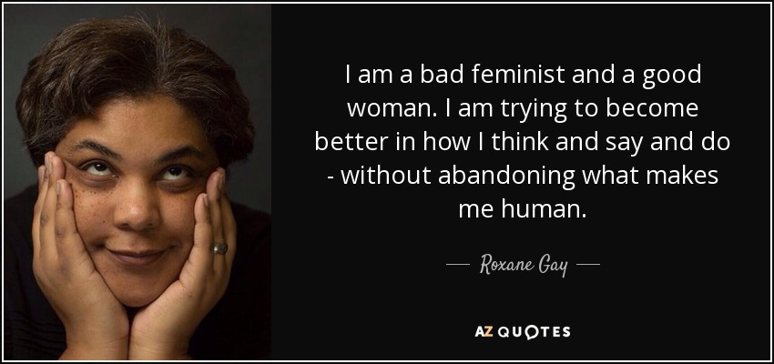 I am a bad feminist and a good woman. I am trying to become better in how I think and say and do - without abandoning what makes me human. - Roxane Gay