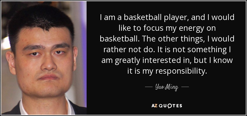 I am a basketball player, and I would like to focus my energy on basketball. The other things, I would rather not do. It is not something I am greatly interested in, but I know it is my responsibility. - Yao Ming