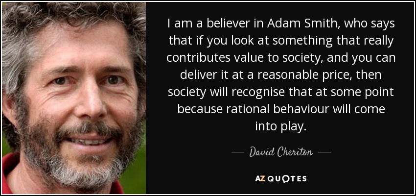 I am a believer in Adam Smith, who says that if you look at something that really contributes value to society, and you can deliver it at a reasonable price, then society will recognise that at some point because rational behaviour will come into play. - David Cheriton