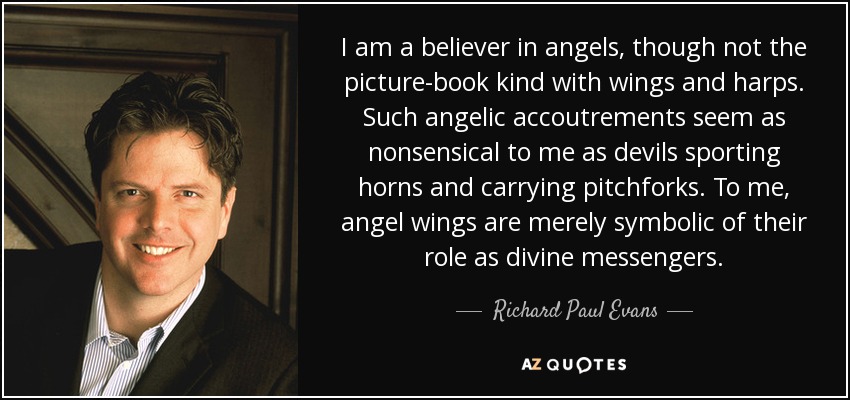 I am a believer in angels, though not the picture-book kind with wings and harps. Such angelic accoutrements seem as nonsensical to me as devils sporting horns and carrying pitchforks. To me, angel wings are merely symbolic of their role as divine messengers. - Richard Paul Evans