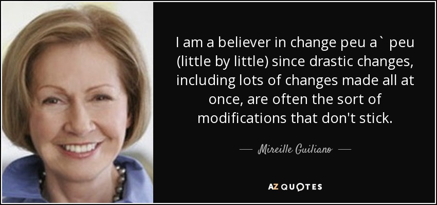 I am a believer in change peu a` peu (little by little) since drastic changes, including lots of changes made all at once, are often the sort of modifications that don't stick. - Mireille Guiliano