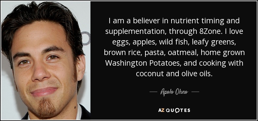 I am a believer in nutrient timing and supplementation, through 8Zone. I love eggs, apples, wild fish, leafy greens, brown rice, pasta, oatmeal, home grown Washington Potatoes, and cooking with coconut and olive oils. - Apolo Ohno