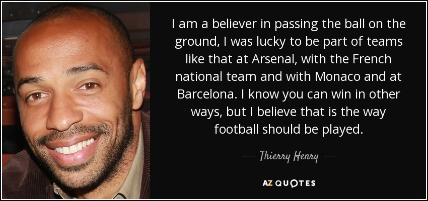 I am a believer in passing the ball on the ground, I was lucky to be part of teams like that at Arsenal, with the French national team and with Monaco and at Barcelona. I know you can win in other ways, but I believe that is the way football should be played. - Thierry Henry