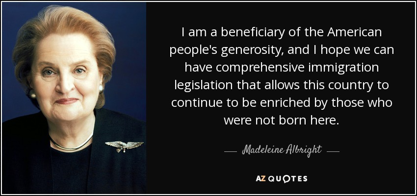 I am a beneficiary of the American people's generosity, and I hope we can have comprehensive immigration legislation that allows this country to continue to be enriched by those who were not born here. - Madeleine Albright