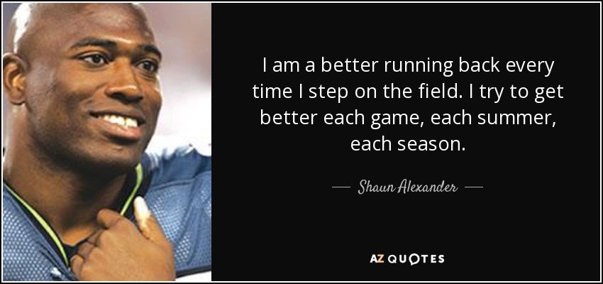 I am a better running back every time I step on the field. I try to get better each game, each summer, each season. - Shaun Alexander