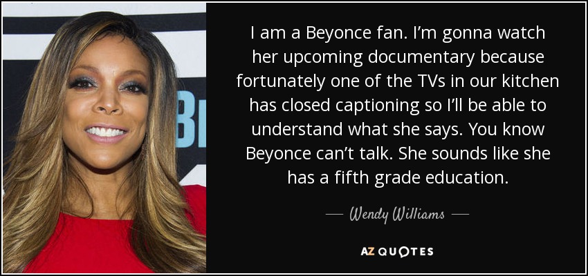 I am a Beyonce fan. I’m gonna watch her upcoming documentary because fortunately one of the TVs in our kitchen has closed captioning so I’ll be able to understand what she says. You know Beyonce can’t talk. She sounds like she has a fifth grade education. - Wendy Williams
