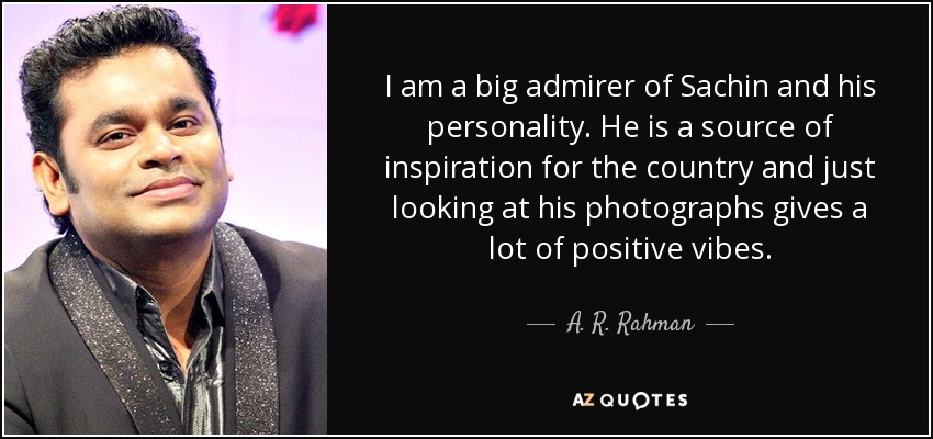 I am a big admirer of Sachin and his personality. He is a source of inspiration for the country and just looking at his photographs gives a lot of positive vibes. - A. R. Rahman