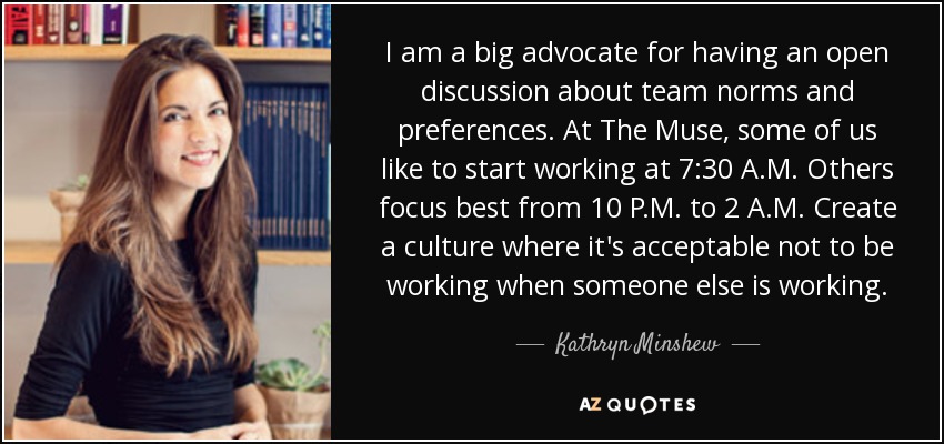 I am a big advocate for having an open discussion about team norms and preferences. At The Muse, some of us like to start working at 7:30 A.M. Others focus best from 10 P.M. to 2 A.M. Create a culture where it's acceptable not to be working when someone else is working. - Kathryn Minshew