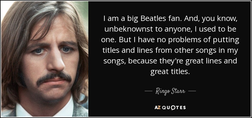 I am a big Beatles fan. And, you know, unbeknownst to anyone, I used to be one. But I have no problems of putting titles and lines from other songs in my songs, because they're great lines and great titles. - Ringo Starr