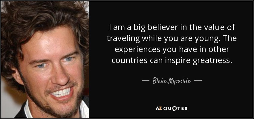 I am a big believer in the value of traveling while you are young. The experiences you have in other countries can inspire greatness. - Blake Mycoskie
