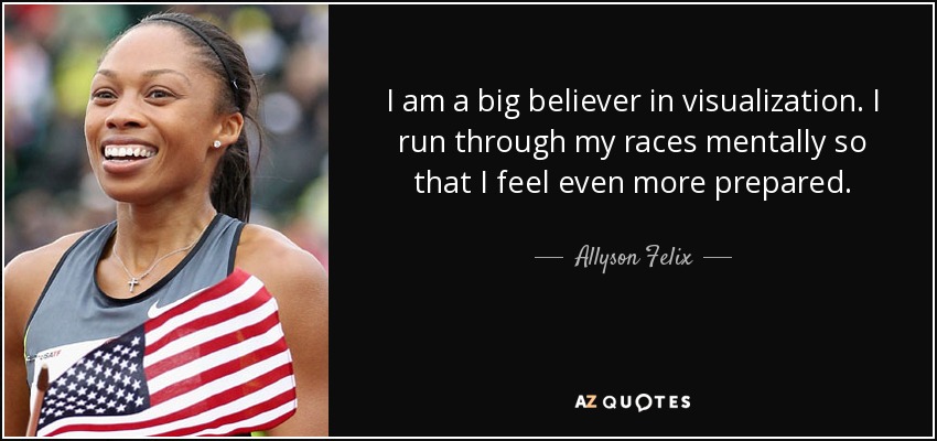 I am a big believer in visualization. I run through my races mentally so that I feel even more prepared. - Allyson Felix