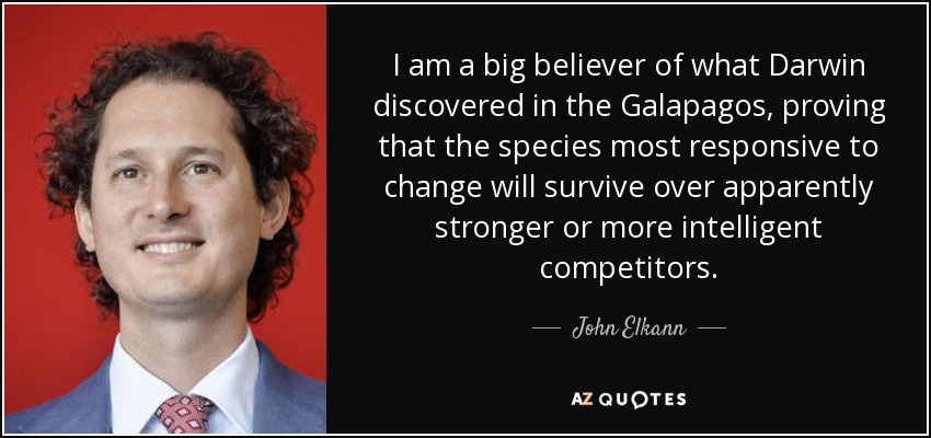 I am a big believer of what Darwin discovered in the Galapagos, proving that the species most responsive to change will survive over apparently stronger or more intelligent competitors. - John Elkann
