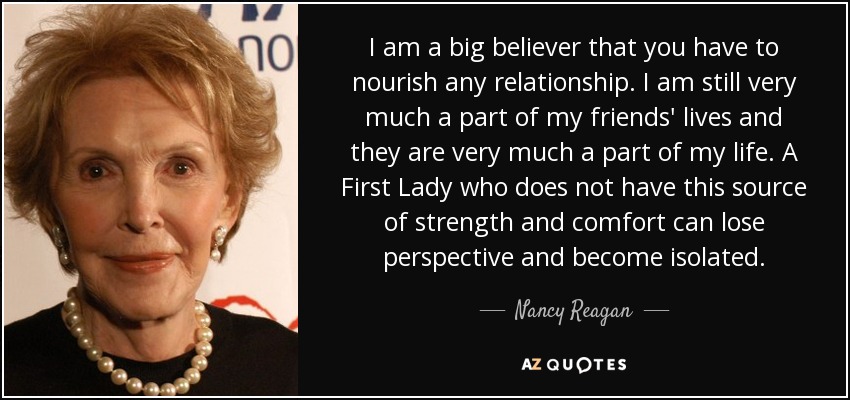 I am a big believer that you have to nourish any relationship. I am still very much a part of my friends' lives and they are very much a part of my life. A First Lady who does not have this source of strength and comfort can lose perspective and become isolated. - Nancy Reagan